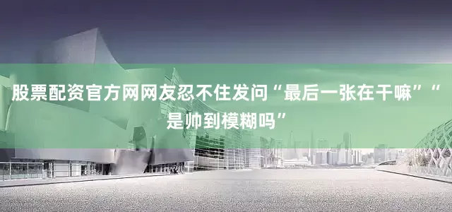 股票配资官方网网友忍不住发问“最后一张在干嘛”“是帅到模糊吗”