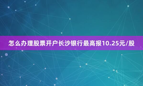 怎么办理股票开户长沙银行最高报10.25元/股