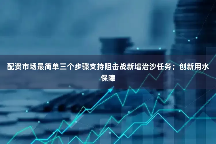 配资市场最简单三个步骤支持阻击战新增治沙任务；创新用水保障