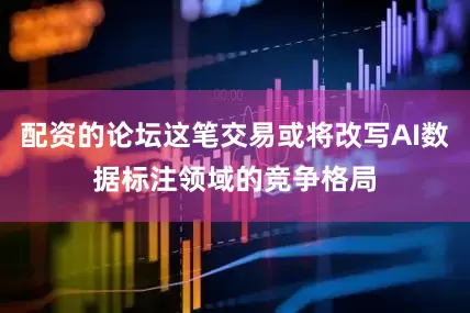 配资的论坛这笔交易或将改写AI数据标注领域的竞争格局