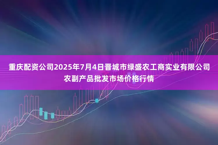 重庆配资公司2025年7月4日晋城市绿盛农工商实业有限公司农副产品批发市场价格行情