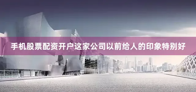 手机股票配资开户这家公司以前给人的印象特别好