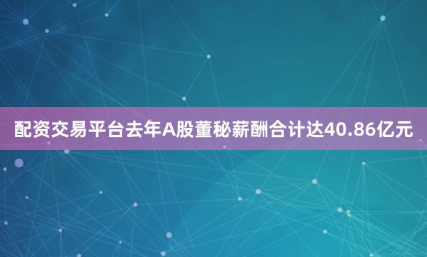 配资交易平台去年A股董秘薪酬合计达40.86亿元
