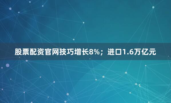 股票配资官网技巧增长8%；进口1.6万亿元