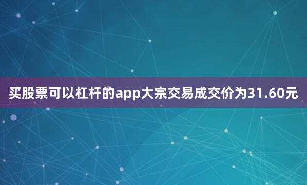买股票可以杠杆的app大宗交易成交价为31.60元