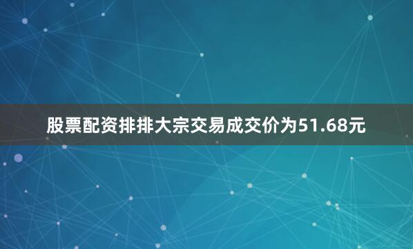 股票配资排排大宗交易成交价为51.68元