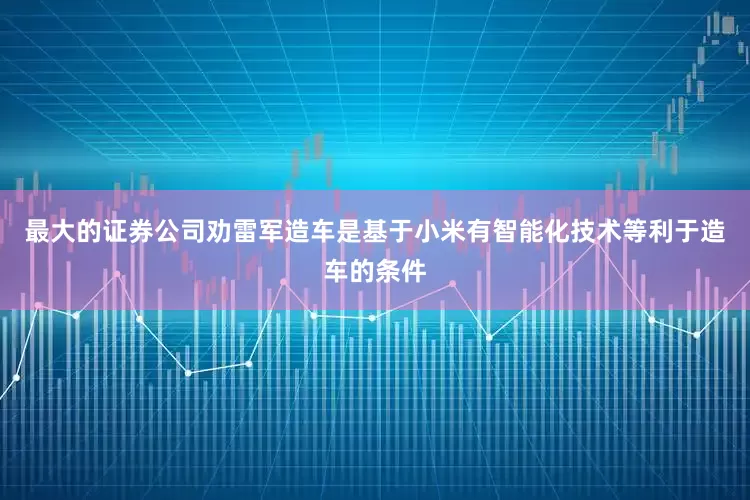最大的证券公司劝雷军造车是基于小米有智能化技术等利于造车的条件