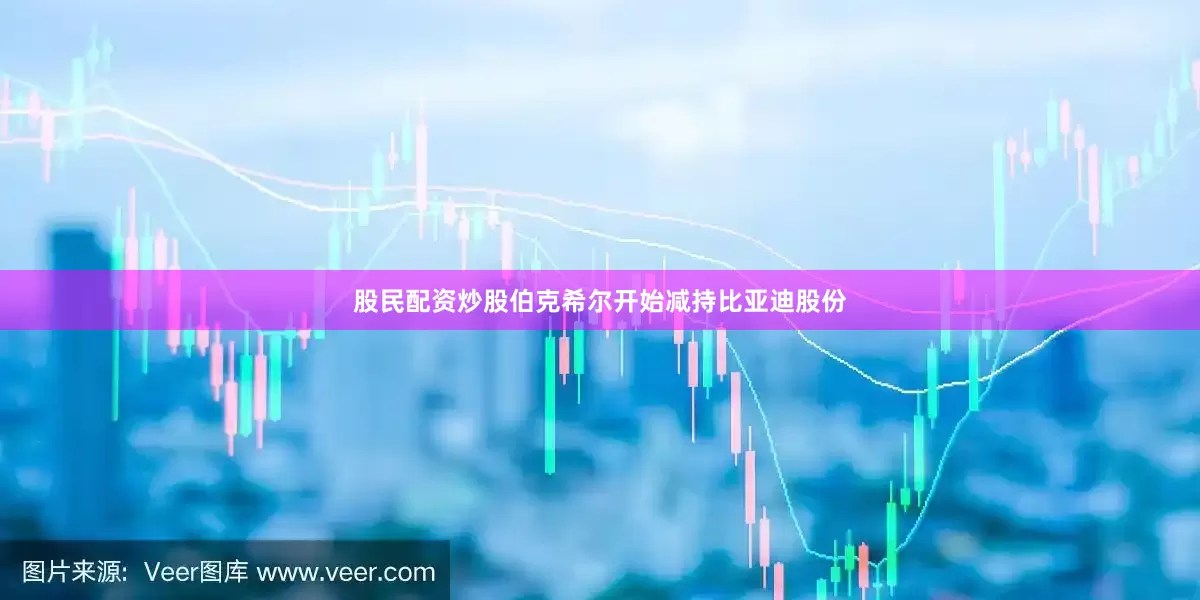 股民配资炒股伯克希尔开始减持比亚迪股份