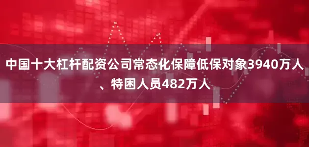 中国十大杠杆配资公司常态化保障低保对象3940万人、特困人员482万人