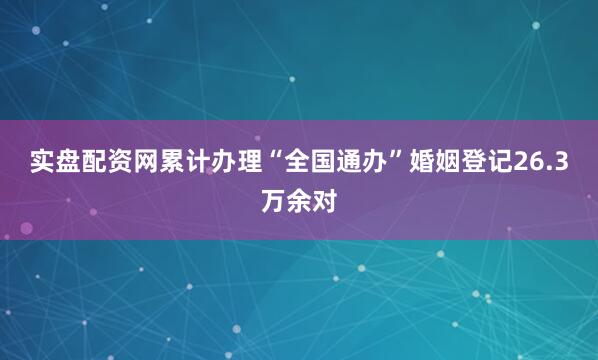 实盘配资网累计办理“全国通办”婚姻登记26.3万余对