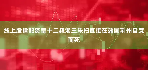 线上股指配资皇十二叔湘王朱柏直接在藩国荆州自焚而死